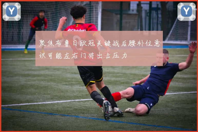 聚焦布鲁日欧冠关键战后腰补位意识可能左右门将出击压力