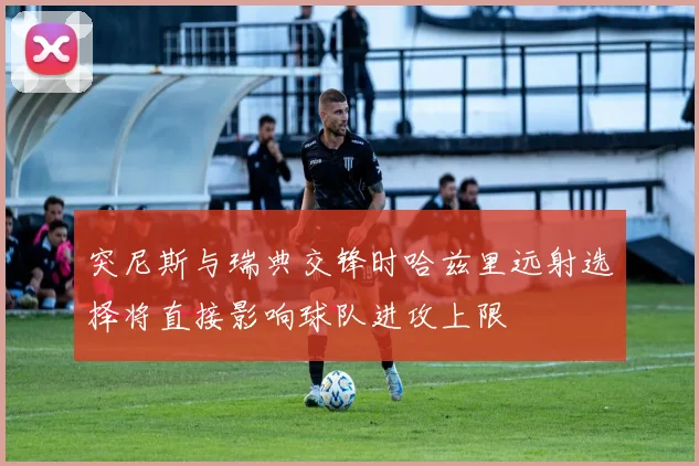 突尼斯与瑞典交锋时哈兹里远射选择将直接影响球队进攻上限