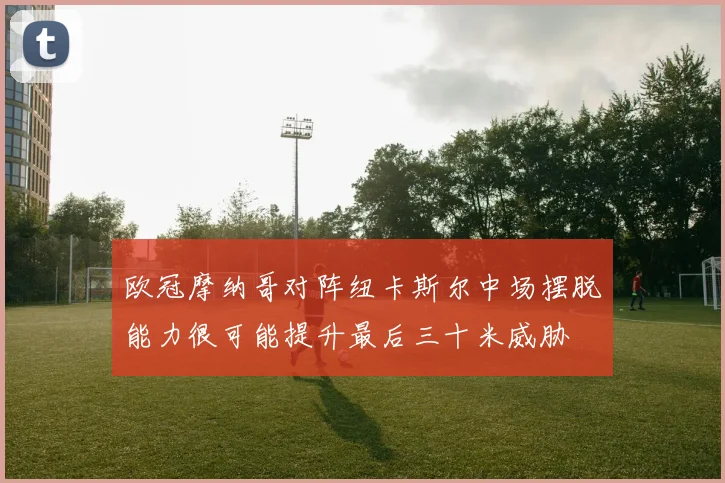 欧冠摩纳哥对阵纽卡斯尔中场摆脱能力很可能提升最后三十米威胁