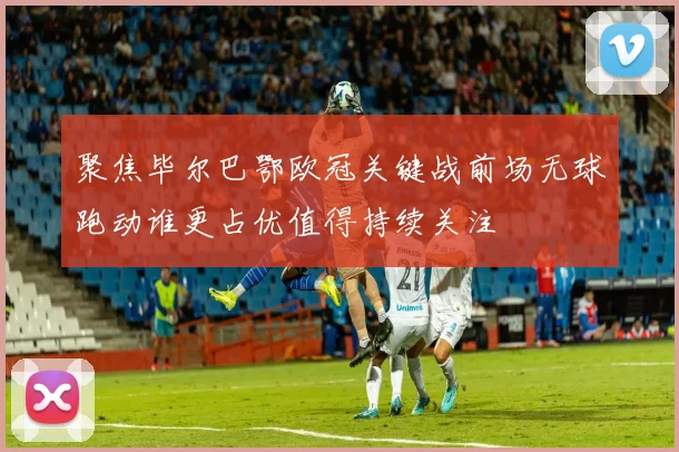聚焦毕尔巴鄂欧冠关键战前场无球跑动谁更占优值得持续关注