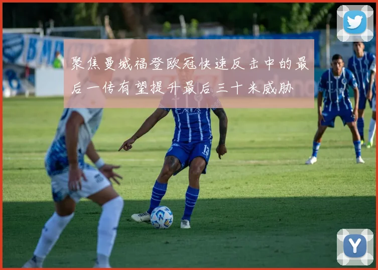 聚焦曼城福登欧冠快速反击中的最后一传有望提升最后三十米威胁
