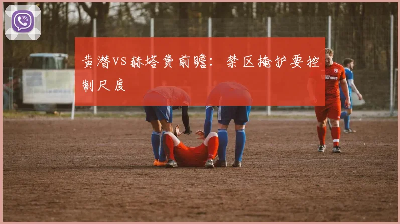 黄潜vs赫塔费前瞻：禁区掩护要控制尺度