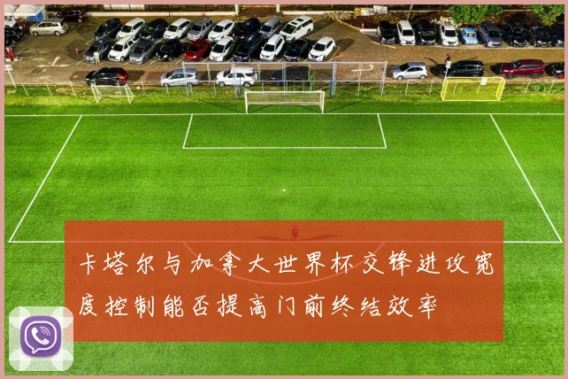卡塔尔与加拿大世界杯交锋进攻宽度控制能否提高门前终结效率
